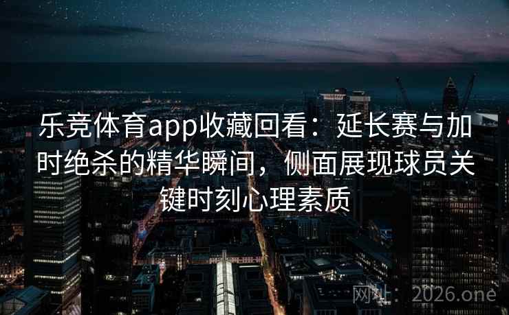 乐竞体育app收藏回看：延长赛与加时绝杀的精华瞬间，侧面展现球员关键时刻心理素质