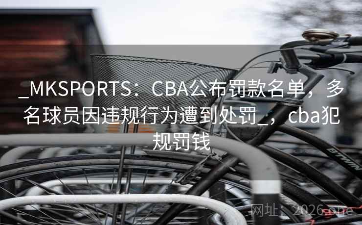 _MKSPORTS：CBA公布罚款名单，多名球员因违规行为遭到处罚_，cba犯规罚钱