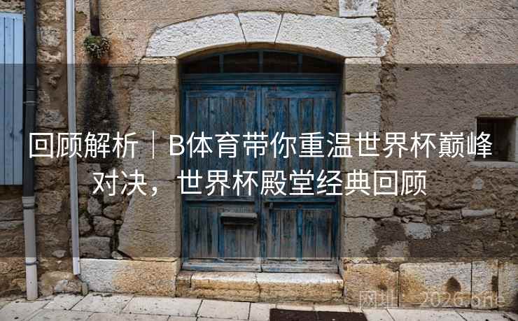 回顾解析｜B体育带你重温世界杯巅峰对决，世界杯殿堂经典回顾