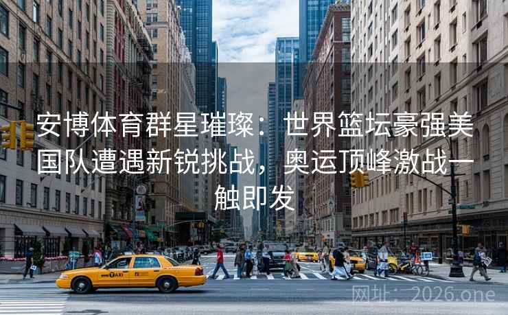 安博体育群星璀璨：世界篮坛豪强美国队遭遇新锐挑战，奥运顶峰激战一触即发