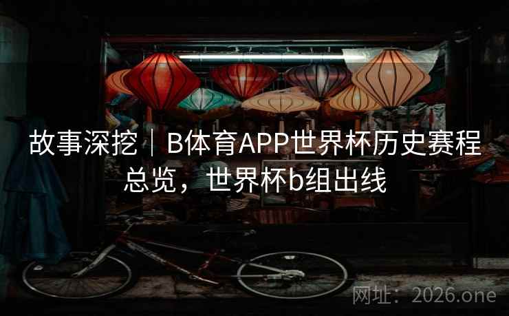 故事深挖｜B体育APP世界杯历史赛程总览，世界杯b组出线