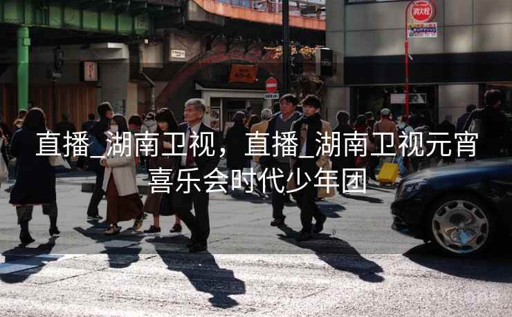 直播_湖南卫视,直播_湖南卫视元宵喜乐会时代少年团