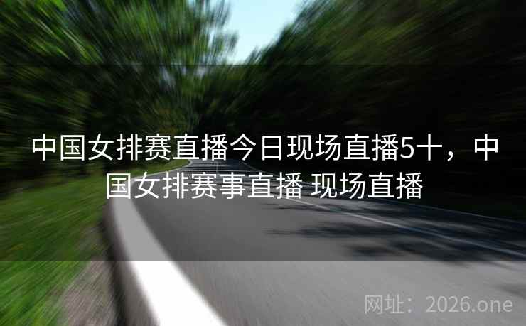 中国女排赛直播今日现场直播5十,中国女排赛事直播 现场直播