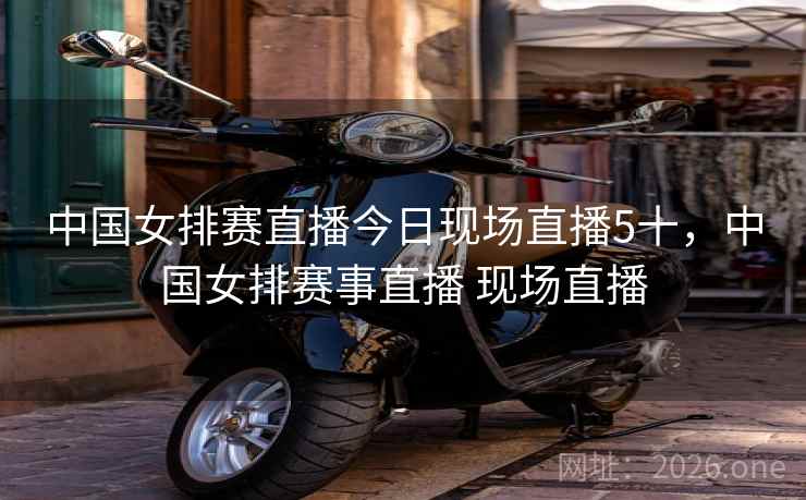 中国女排赛直播今日现场直播5十,中国女排赛事直播 现场直播