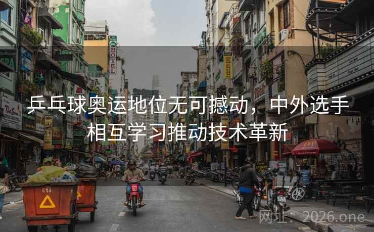 乒乓球奥运地位无可撼动，中外选手相互学习推动技术革新