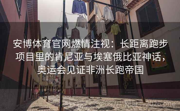 安博体育官网燃情注视：长距离跑步项目里的肯尼亚与埃塞俄比亚神话，奥运会见证非洲长跑帝国
