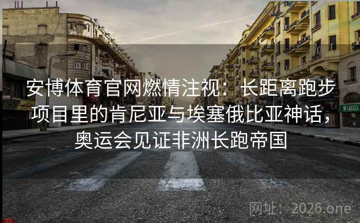 安博体育官网燃情注视：长距离跑步项目里的肯尼亚与埃塞俄比亚神话，奥运会见证非洲长跑帝国
