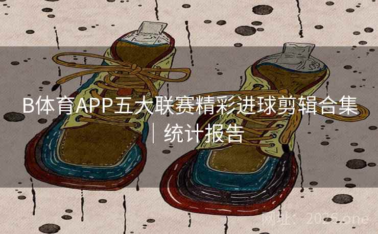 B体育APP五大联赛精彩进球剪辑合集｜统计报告